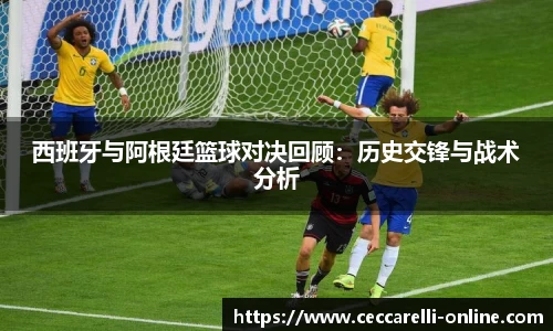 西班牙与阿根廷篮球对决回顾：历史交锋与战术分析